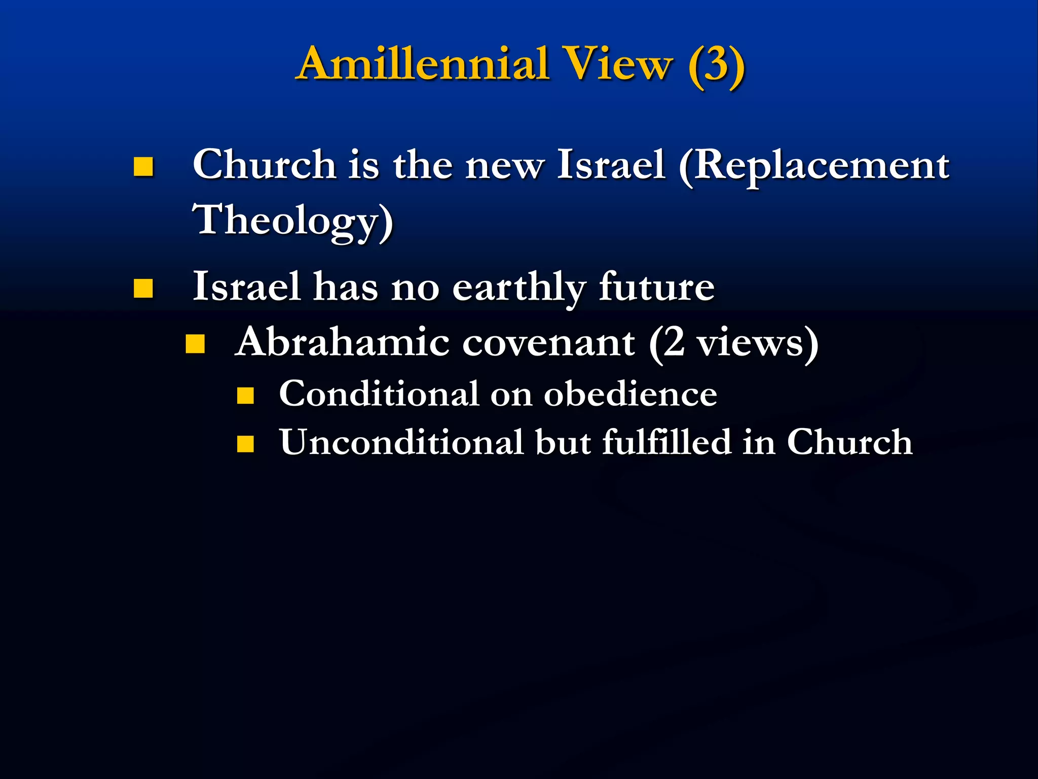 Amillennial View (3)
 Church is the new Israel (Replacement
Theology)
 Israel has no earthly future
 Abrahamic covenant (2 views)
 Conditional on obedience
 Unconditional but fulfilled in Church
 