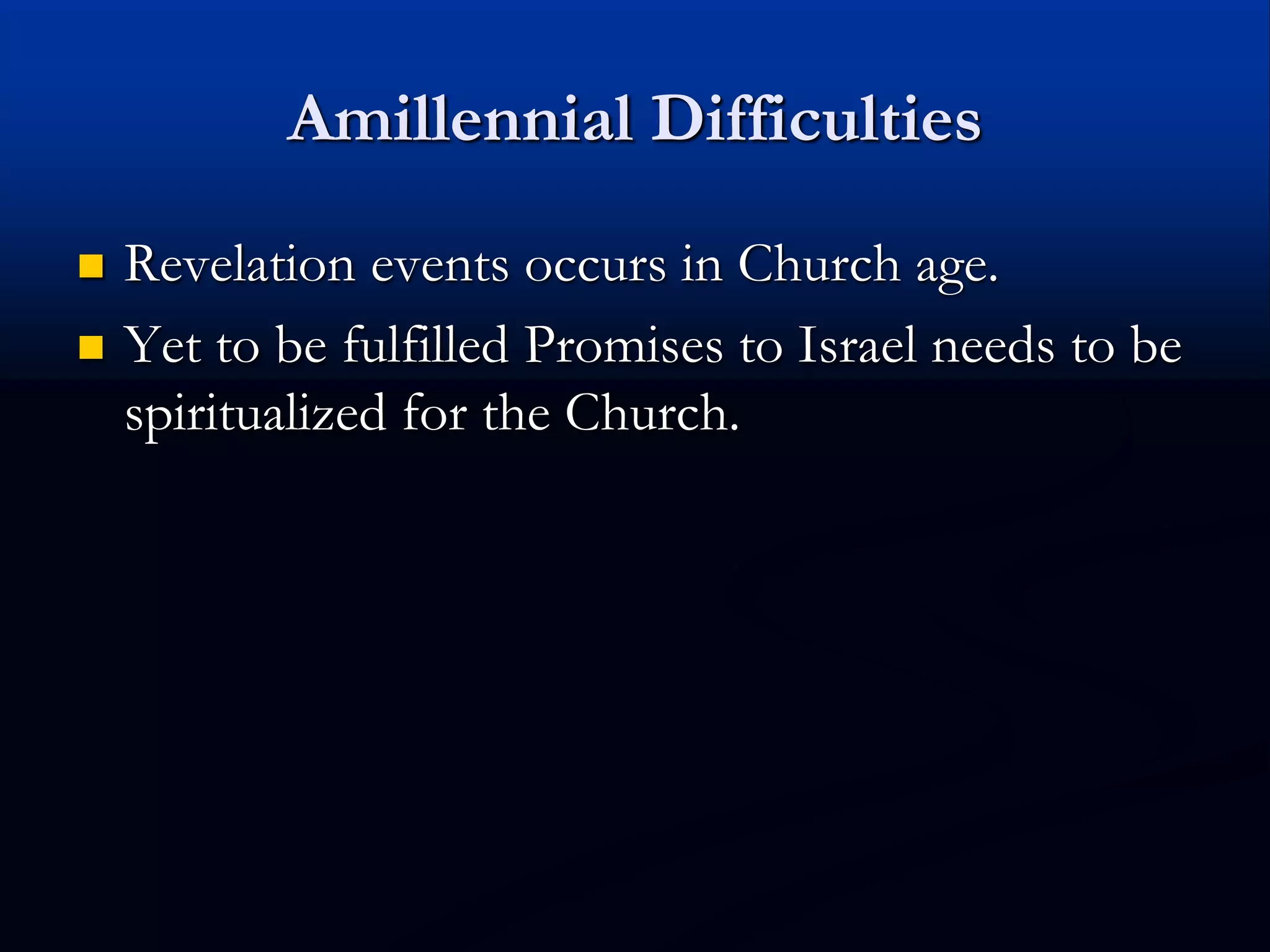 Amillennial Difficulties
 Revelation events occurs in Church age.
 Yet to be fulfilled Promises to Israel needs to be
spiritualized for the Church.
 