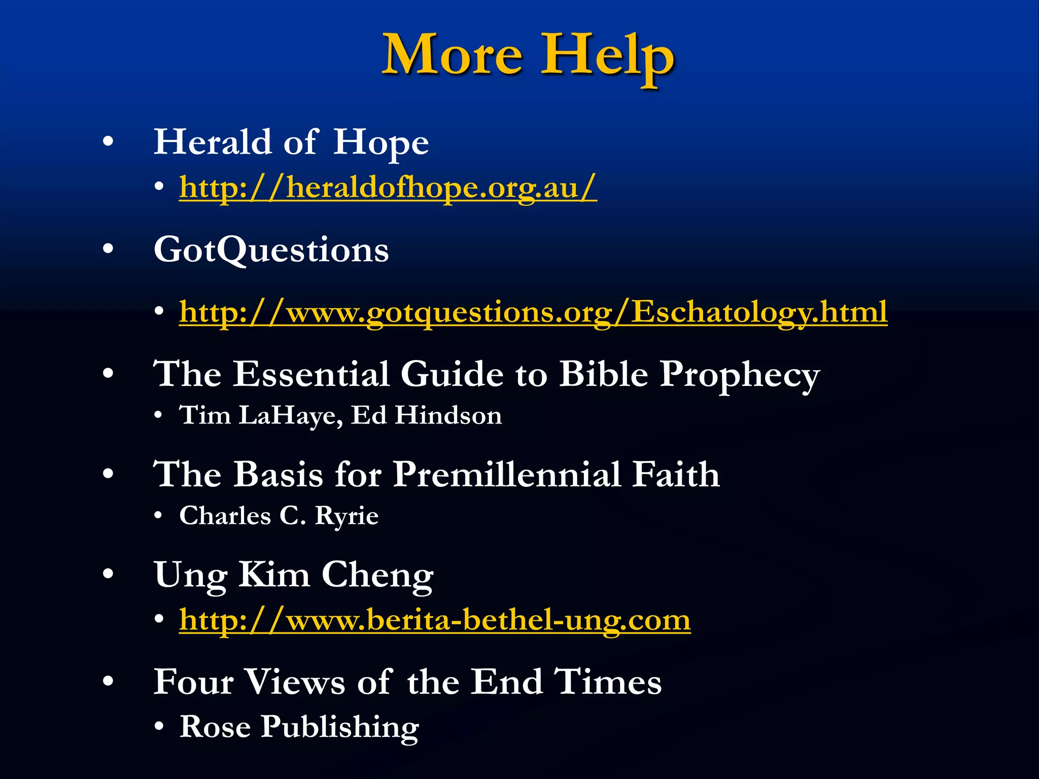 More Help
• Herald of Hope
• http://heraldofhope.org.au/
• GotQuestions
• http://www.gotquestions.org/Eschatology.html
• The Essential Guide to Bible Prophecy
• Tim LaHaye, Ed Hindson
• The Basis for Premillennial Faith
• Charles C. Ryrie
• Ung Kim Cheng
• http://www.berita-bethel-ung.com
• Four Views of the End Times
• Rose Publishing
 