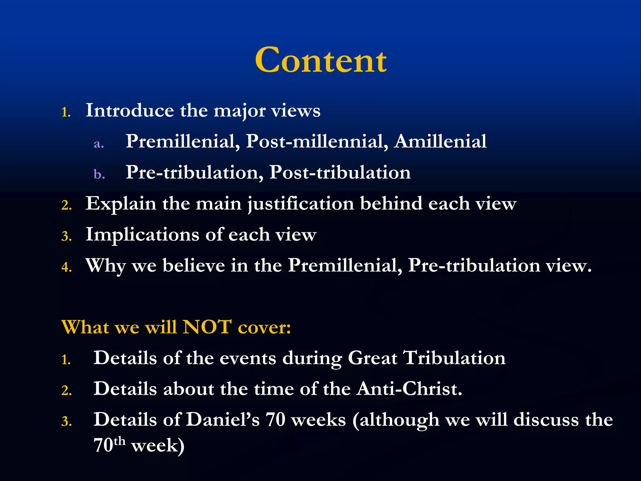 Content
1. Introduce the major views
a. Premillenial, Post-millennial, Amillenial
b. Pre-tribulation, Post-tribulation
2. Explain the main justification behind each view
3. Implications of each view
4. Why we believe in the Premillenial, Pre-tribulation view.
What we will NOT cover:
1. Details of the events during Great Tribulation
2. Details about the time of the Anti-Christ.
3. Details of Daniel’s 70 weeks (although we will discuss the
70th week)
 