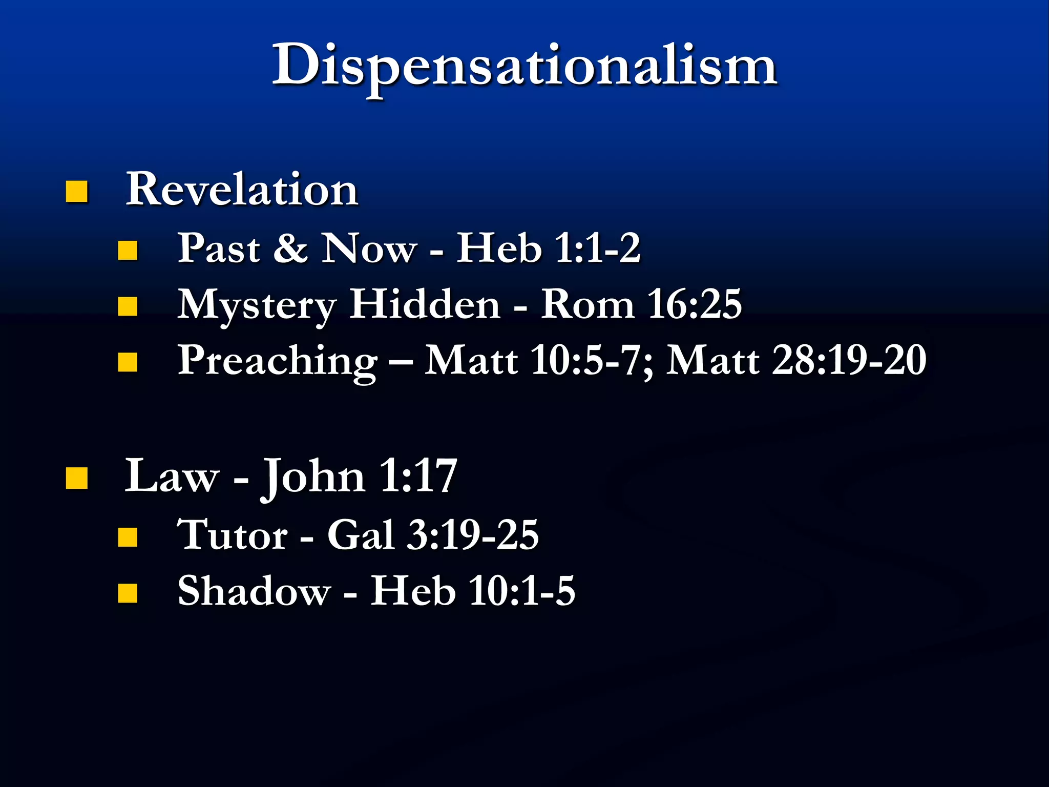 Dispensationalism
 Revelation
 Past & Now - Heb 1:1-2
 Mystery Hidden - Rom 16:25
 Preaching – Matt 10:5-7; Matt 28:19-20
 Law - John 1:17
 Tutor - Gal 3:19-25
 Shadow - Heb 10:1-5
 
