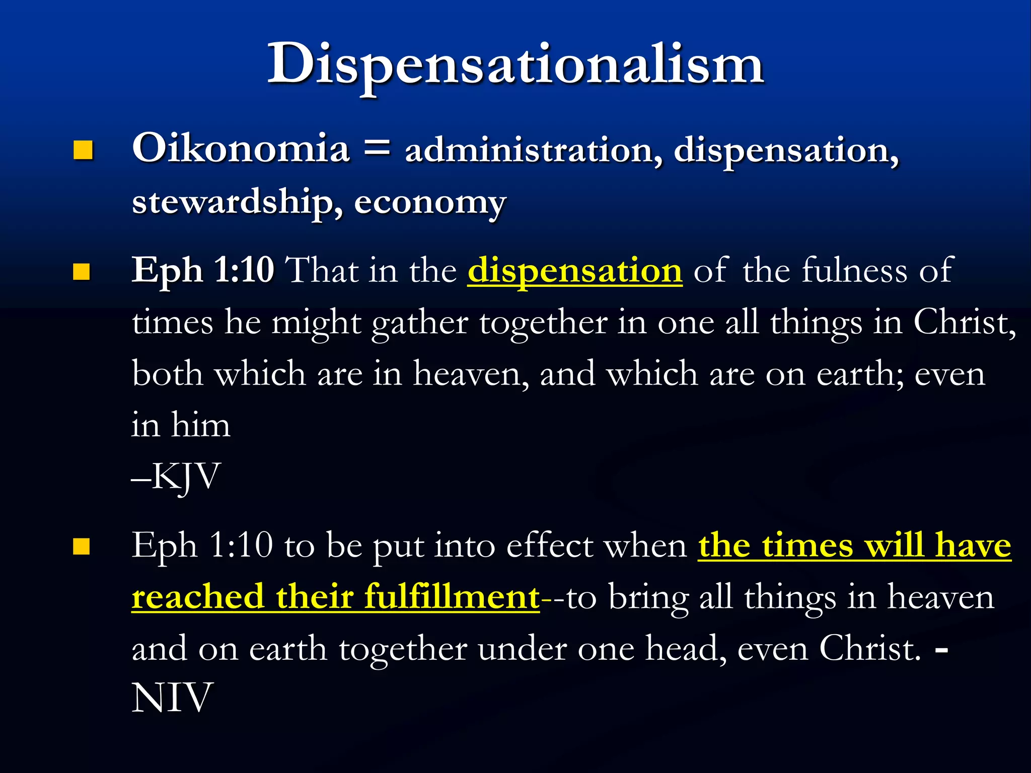 Dispensationalism
 Oikonomia = administration, dispensation,
stewardship, economy
 Eph 1:10 That in the dispensation of the fulness of
times he might gather together in one all things in Christ,
both which are in heaven, and which are on earth; even
in him
–KJV
 Eph 1:10 to be put into effect when the times will have
reached their fulfillment--to bring all things in heaven
and on earth together under one head, even Christ. -
NIV
 