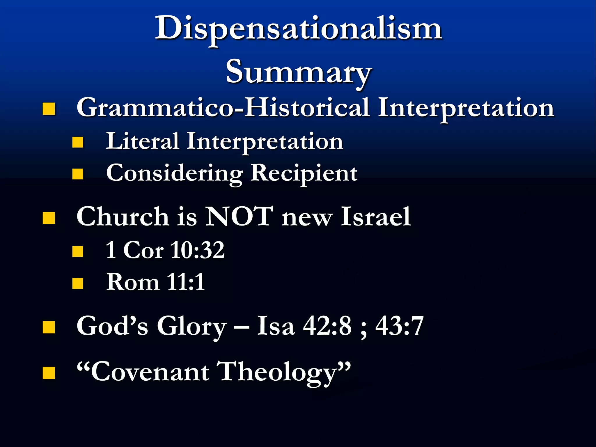 Dispensationalism
Summary
 Grammatico-Historical Interpretation
 Literal Interpretation
 Considering Recipient
 Church is NOT new Israel
 1 Cor 10:32
 Rom 11:1
 God’s Glory – Isa 42:8 ; 43:7
 “Covenant Theology”
 