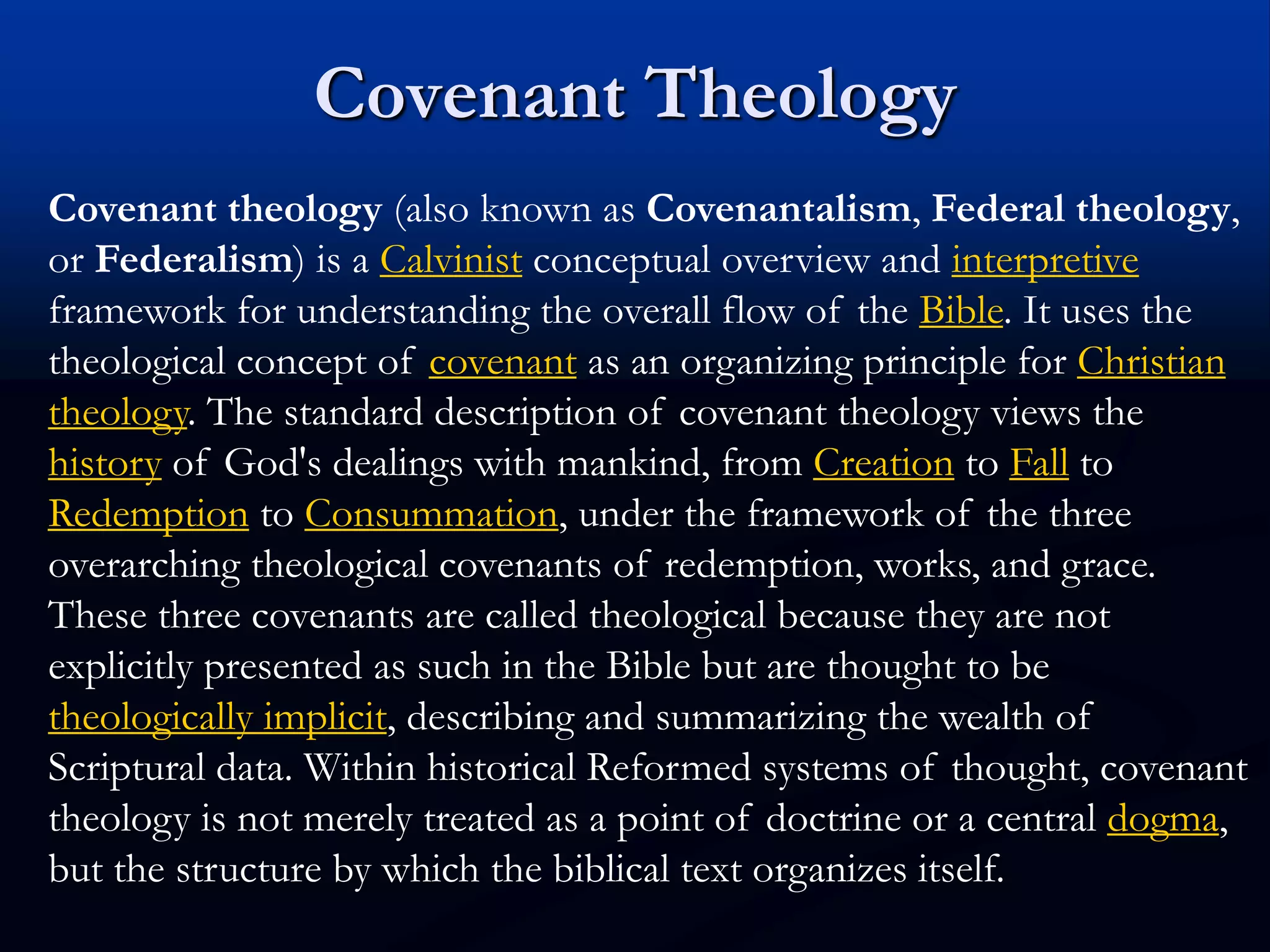 Covenant Theology
Covenant theology (also known as Covenantalism, Federal theology,
or Federalism) is a Calvinist conceptual overview and interpretive
framework for understanding the overall flow of the Bible. It uses the
theological concept of covenant as an organizing principle for Christian
theology. The standard description of covenant theology views the
history of God's dealings with mankind, from Creation to Fall to
Redemption to Consummation, under the framework of the three
overarching theological covenants of redemption, works, and grace.
These three covenants are called theological because they are not
explicitly presented as such in the Bible but are thought to be
theologically implicit, describing and summarizing the wealth of
Scriptural data. Within historical Reformed systems of thought, covenant
theology is not merely treated as a point of doctrine or a central dogma,
but the structure by which the biblical text organizes itself.
 