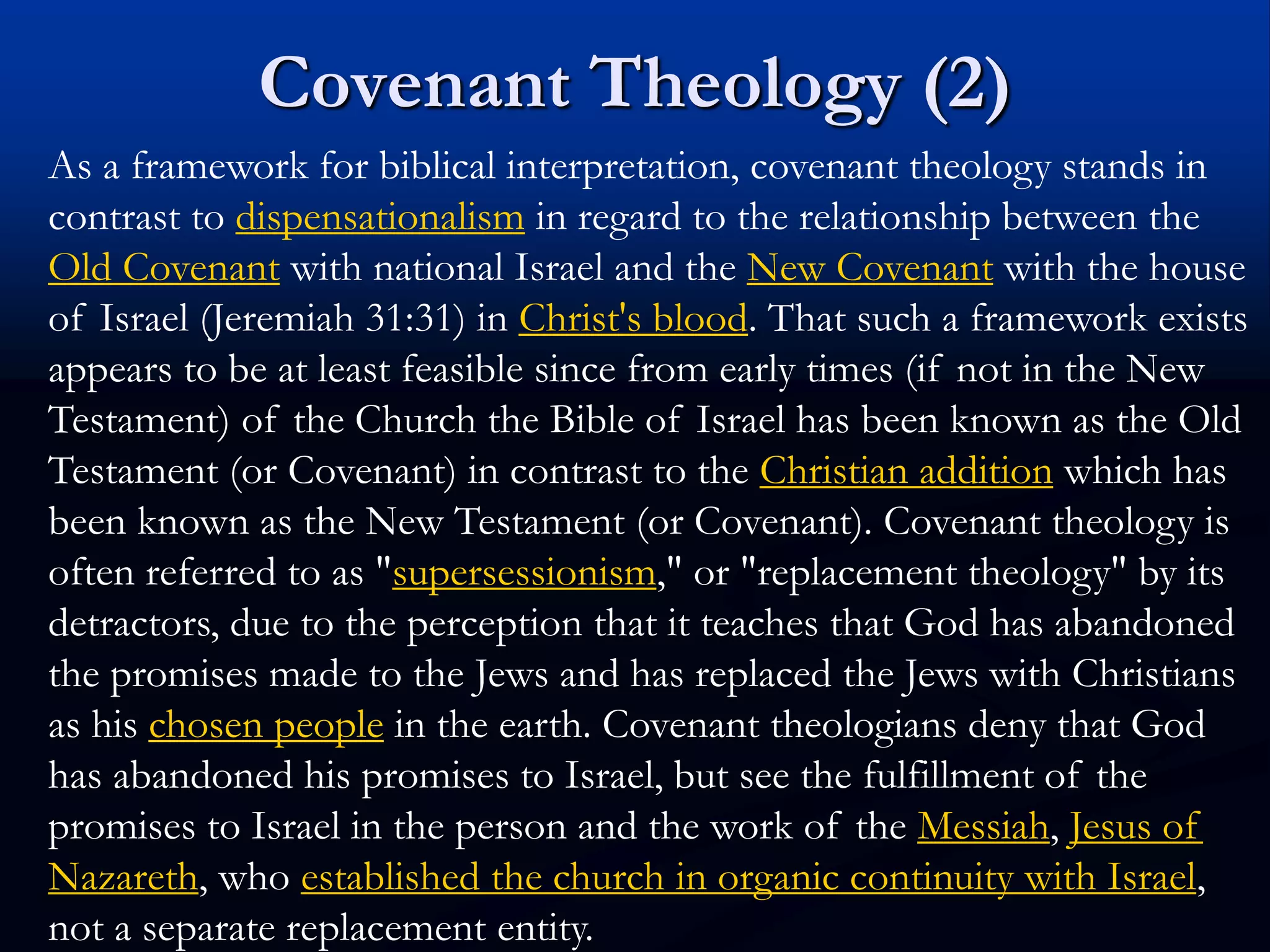 Covenant Theology (2)
As a framework for biblical interpretation, covenant theology stands in
contrast to dispensationalism in regard to the relationship between the
Old Covenant with national Israel and the New Covenant with the house
of Israel (Jeremiah 31:31) in Christ's blood. That such a framework exists
appears to be at least feasible since from early times (if not in the New
Testament) of the Church the Bible of Israel has been known as the Old
Testament (or Covenant) in contrast to the Christian addition which has
been known as the New Testament (or Covenant). Covenant theology is
often referred to as "supersessionism," or "replacement theology" by its
detractors, due to the perception that it teaches that God has abandoned
the promises made to the Jews and has replaced the Jews with Christians
as his chosen people in the earth. Covenant theologians deny that God
has abandoned his promises to Israel, but see the fulfillment of the
promises to Israel in the person and the work of the Messiah, Jesus of
Nazareth, who established the church in organic continuity with Israel,
not a separate replacement entity.
 