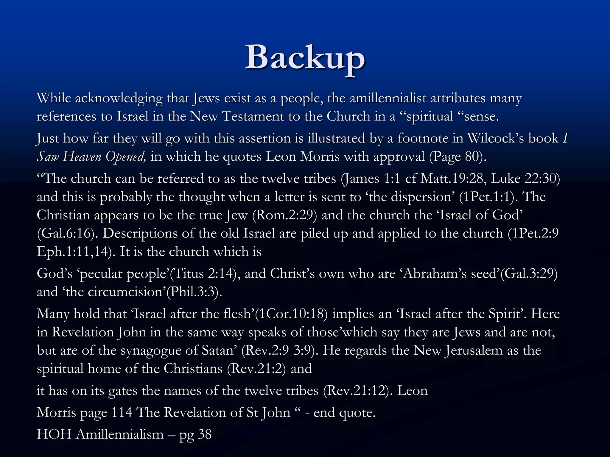 Backup
While acknowledging that Jews exist as a people, the amillennialist attributes many
references to Israel in the New Testament to the Church in a “spiritual “sense.
Just how far they will go with this assertion is illustrated by a footnote in Wilcock’s book I
Saw Heaven Opened, in which he quotes Leon Morris with approval (Page 80).
“The church can be referred to as the twelve tribes (James 1:1 cf Matt.19:28, Luke 22:30)
and this is probably the thought when a letter is sent to ‘the dispersion’ (1Pet.1:1). The
Christian appears to be the true Jew (Rom.2:29) and the church the ‘Israel of God’
(Gal.6:16). Descriptions of the old Israel are piled up and applied to the church (1Pet.2:9
Eph.1:11,14). It is the church which is
God’s ‘pecular people’(Titus 2:14), and Christ’s own who are ‘Abraham’s seed’(Gal.3:29)
and ‘the circumcision’(Phil.3:3).
Many hold that ‘Israel after the flesh’(1Cor.10:18) implies an ‘Israel after the Spirit’. Here
in Revelation John in the same way speaks of those’which say they are Jews and are not,
but are of the synagogue of Satan’ (Rev.2:9 3:9). He regards the New Jerusalem as the
spiritual home of the Christians (Rev.21:2) and
it has on its gates the names of the twelve tribes (Rev.21:12). Leon
Morris page 114 The Revelation of St John “ - end quote.
HOH Amillennialism – pg 38
 