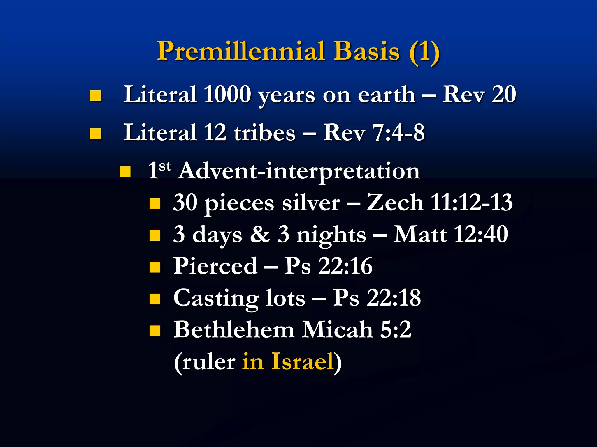 Premillennial Basis (1)
 Literal 1000 years on earth – Rev 20
 Literal 12 tribes – Rev 7:4-8
 1st Advent-interpretation
 30 pieces silver – Zech 11:12-13
 3 days & 3 nights – Matt 12:40
 Pierced – Ps 22:16
 Casting lots – Ps 22:18
 Bethlehem Micah 5:2
(ruler in Israel)
 