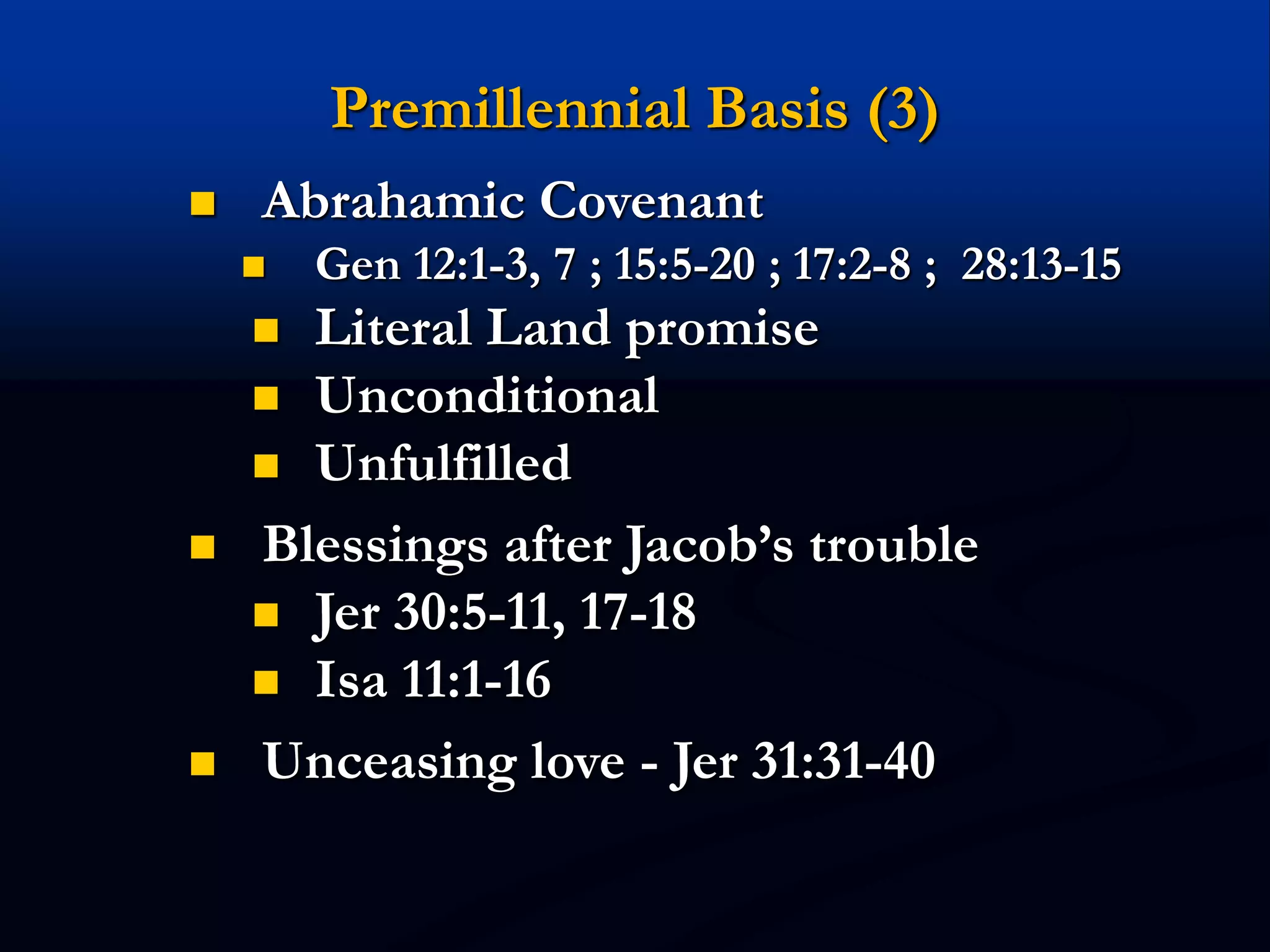 Premillennial Basis (3)
 Abrahamic Covenant
 Gen 12:1-3, 7 ; 15:5-20 ; 17:2-8 ; 28:13-15
 Literal Land promise
 Unconditional
 Unfulfilled
 Blessings after Jacob’s trouble
 Jer 30:5-11, 17-18
 Isa 11:1-16
 Unceasing love - Jer 31:31-40
 