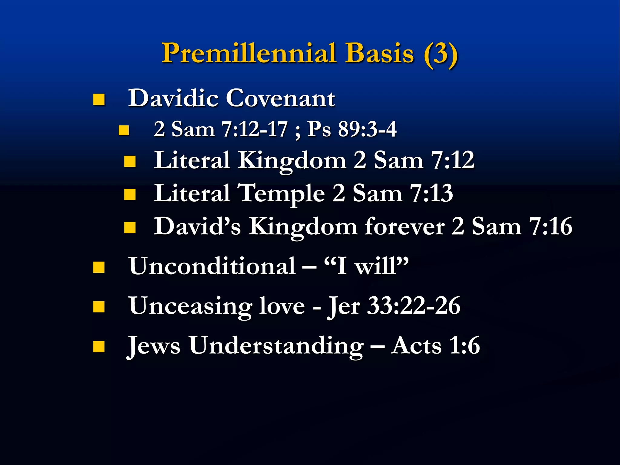 Premillennial Basis (3)
 Davidic Covenant
 2 Sam 7:12-17 ; Ps 89:3-4
 Literal Kingdom 2 Sam 7:12
 Literal Temple 2 Sam 7:13
 David’s Kingdom forever 2 Sam 7:16
 Unconditional – “I will”
 Unceasing love - Jer 33:22-26
 Jews Understanding – Acts 1:6
 