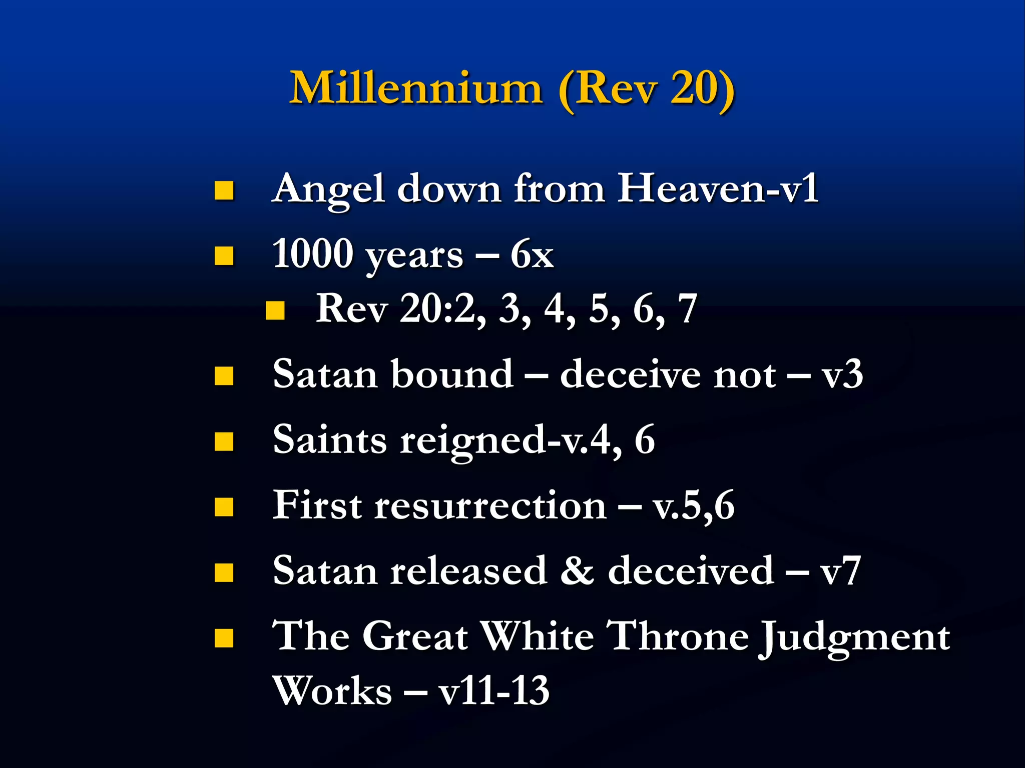 Millennium (Rev 20)
 Angel down from Heaven-v1
 1000 years – 6x
 Rev 20:2, 3, 4, 5, 6, 7
 Satan bound – deceive not – v3
 Saints reigned-v.4, 6
 First resurrection – v.5,6
 Satan released & deceived – v7
 The Great White Throne Judgment
Works – v11-13
 