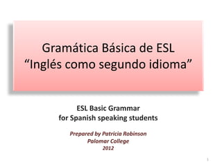 Gramática Básica de ESL
“Inglés como segundo idioma”
ESL Basic Grammar
for Spanish speaking students
Prepared by Patricia Robinson
Palomar College
2012
1
 