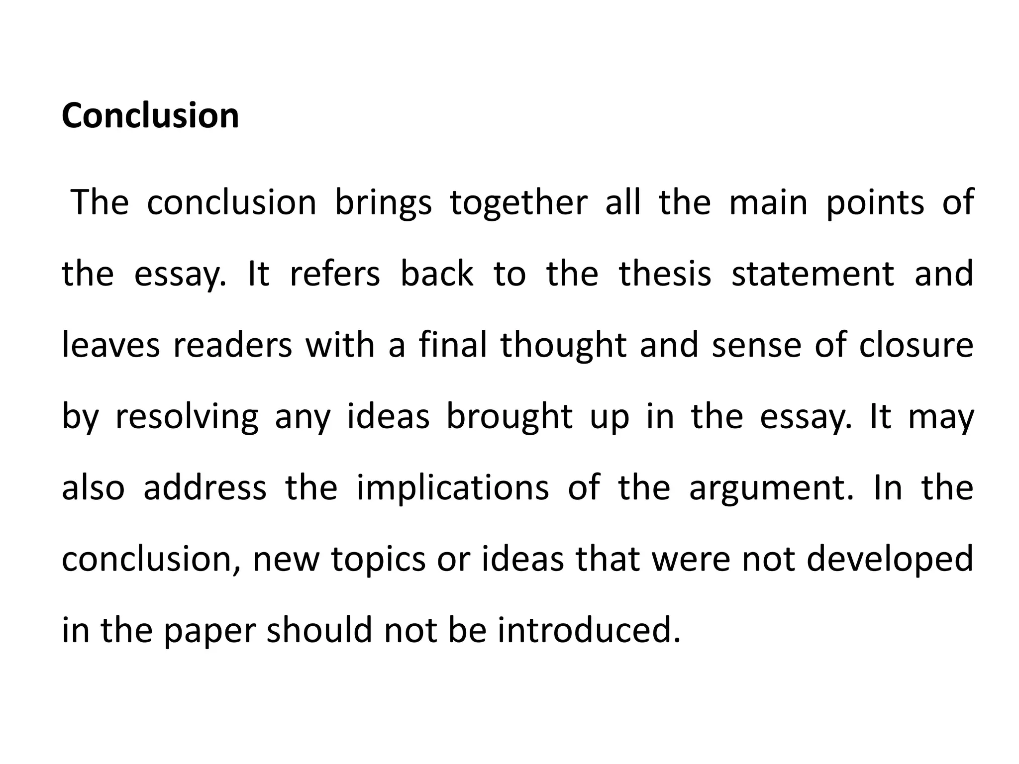 Conclusion
The conclusion brings together all the main points of
the essay. It refers back to the thesis statement and
leaves readers with a final thought and sense of closure
by resolving any ideas brought up in the essay. It may
also address the implications of the argument. In the
conclusion, new topics or ideas that were not developed
in the paper should not be introduced.
 