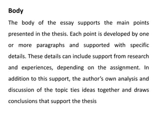 Body
The body of the essay supports the main points
presented in the thesis. Each point is developed by one
or more paragraphs and supported with specific
details. These details can include support from research
and experiences, depending on the assignment. In
addition to this support, the author’s own analysis and
discussion of the topic ties ideas together and draws
conclusions that support the thesis
 