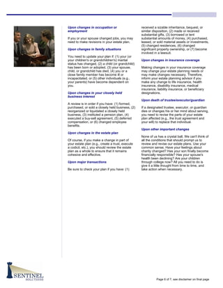 Upon changes in occupation or                     received a sizable inheritance, bequest, or
employment                                        similar disposition, (2) made or received
                                                  substantial gifts, (3) borrowed or lent
If you or your spouse changed jobs, you may       substantial amounts of money, (4) purchased,
need to make revisions in your estate plan.       leased, or sold material assets or investments,
                                                  (5) changed residences, (6) changed
Upon changes in family situations                 significant property ownership, or (7) become
                                                  involved in a lawsuit.
You need to update your plan if: (1) your (or
your children's or grandchildren's) marital       Upon changes in insurance coverage
status has changed, (2) a child (or grandchild)
has been born or adopted, (3) your spouse,        Making changes in your insurance coverage
child, or grandchild has died, (4) you or a       may change your estate planning needs or
close family member has become ill or             may make changes necessary. Therefore,
incapacitated, or (5) other individuals (e.g.,    inform your estate planning advisor if you
your parents) have become dependent on            make any change to life insurance, health
you.                                              insurance, disability insurance, medical
                                                  insurance, liability insurance, or beneficiary
Upon changes in your closely held                 designations.
business interest
                                                  Upon death of trustee/executor/guardian
A review is in order if you have: (1) formed,
purchased, or sold a closely held business, (2)   If a designated trustee, executor, or guardian
reorganized or liquidated a closely held          dies or changes his or her mind about serving,
business, (3) instituted a pension plan, (4)      you need to revise the parts of your estate
executed a buy-sell agreement, (5) deferred       plan affected (e.g., the trust agreement and
compensation, or (6) changed employee             your will) to replace that individual.
benefits.
                                                  Upon other important changes
Upon changes in the estate plan
                                                  None of us has a crystal ball. We can't think of
Of course, if you make a change in part of        all the conditions that should prompt us to
your estate plan (e.g., create a trust, execute   review and revise our estate plans. Use your
a codicil, etc.), you should review the estate    common sense. Have your feelings about
plan as a whole to ensure that it remains         charity changed? Has your son finally become
cohesive and effective.                           financially responsible? Has your spouse's
                                                  health been declining? Are your children
Upon major transactions                           through college now? All you need to do is
                                                  give it a little thought from time to time, and
Be sure to check your plan if you have: (1)       take action when necessary.




                                                            Page 6 of 7, see disclaimer on final page
 
