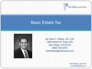 By Ward J. Wilsey, JD, LLM 3655 Nobel Dr. Suite 345 San Diego, CA 92122 (858) 764-2672 wardwilsey@wilseylaw.com The Wilsey Law Firm www.wilseylaw.com Basic Estate Tax 