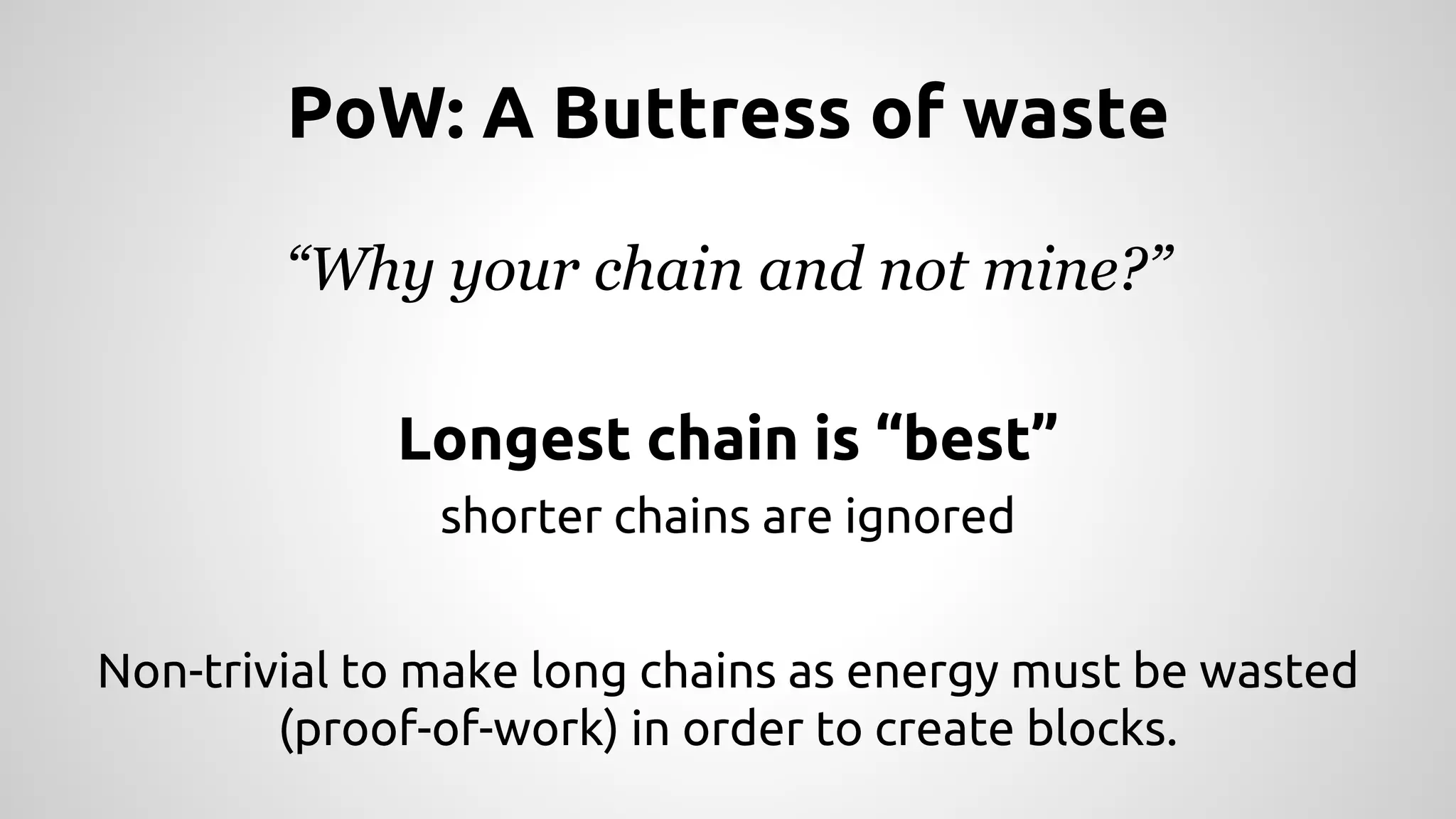 PoW: A Buttress of waste 
“Why your chain and not mine?” 
Longest chain is “best” 
shorter chains are ignored 
Non-trivial to make long chains as energy must be wasted 
(proof-of-work) in order to create blocks. 
 