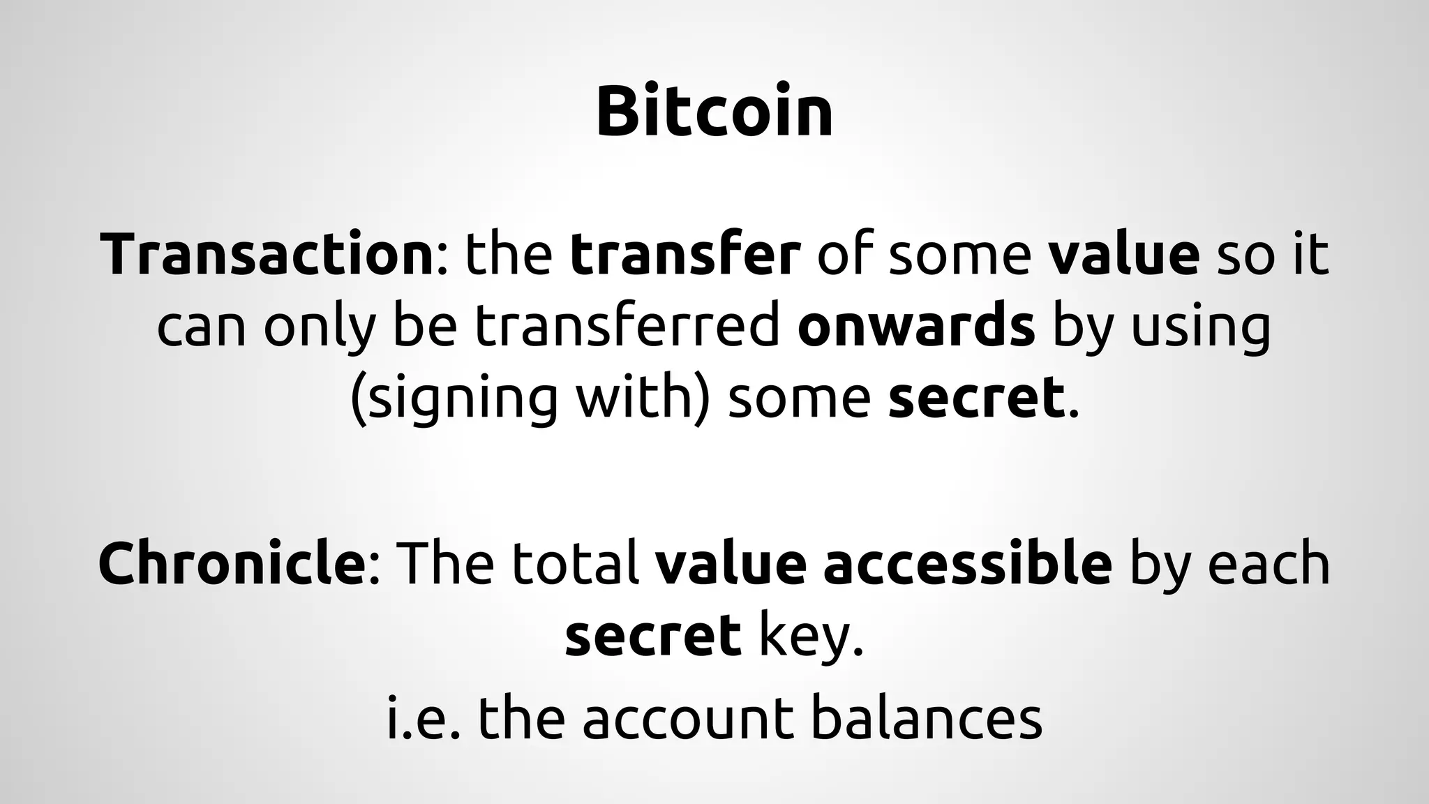 Bitcoin 
Transaction: the transfer of some value so it 
can only be transferred onwards by using 
(signing with) some secret. 
Chronicle: The total value accessible by each 
secret key. 
i.e. the account balances 
 