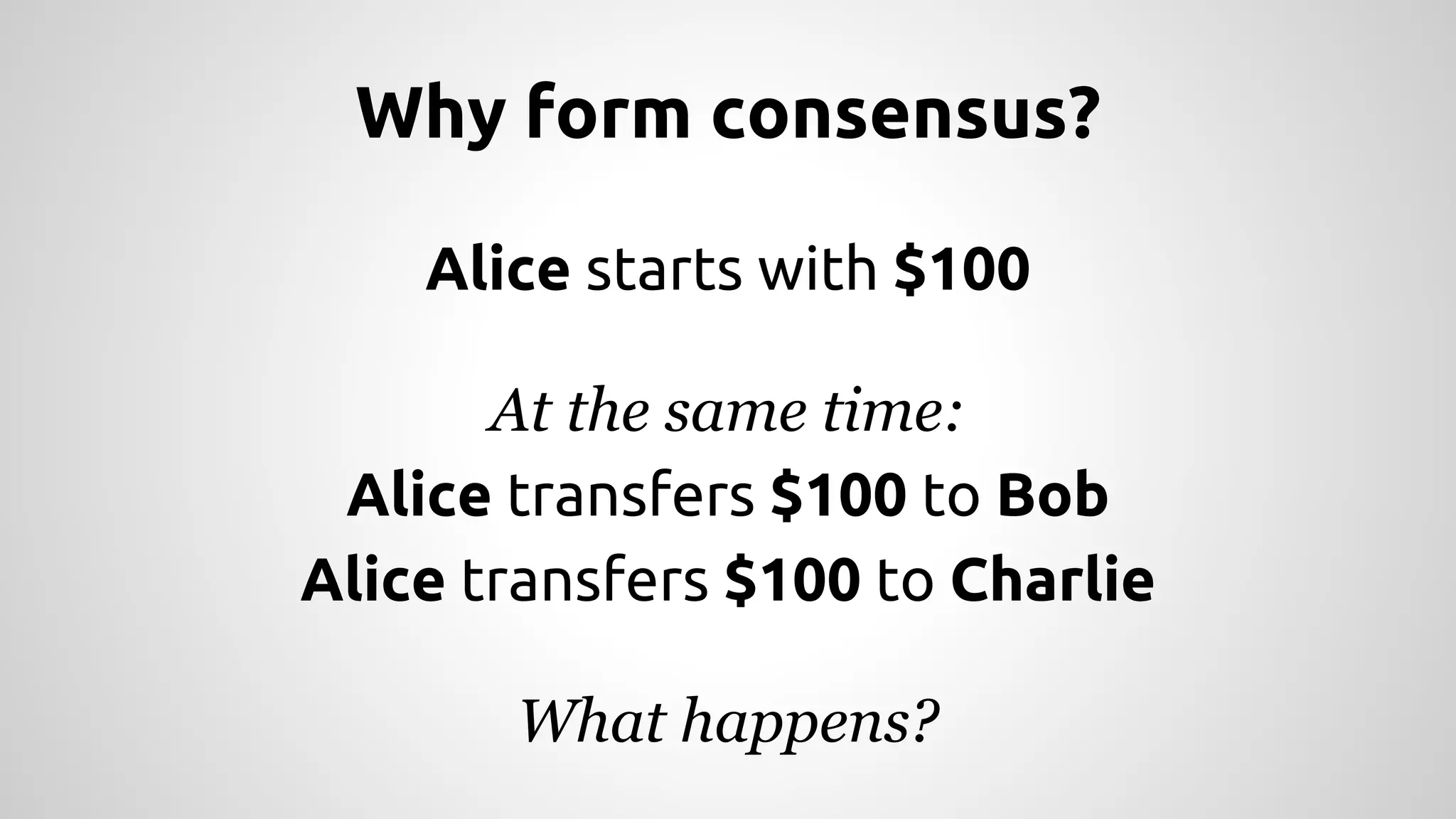 Why form consensus? 
Alice starts with $100 
At the same time: 
Alice transfers $100 to Bob 
Alice transfers $100 to Charlie 
What happens? 
 