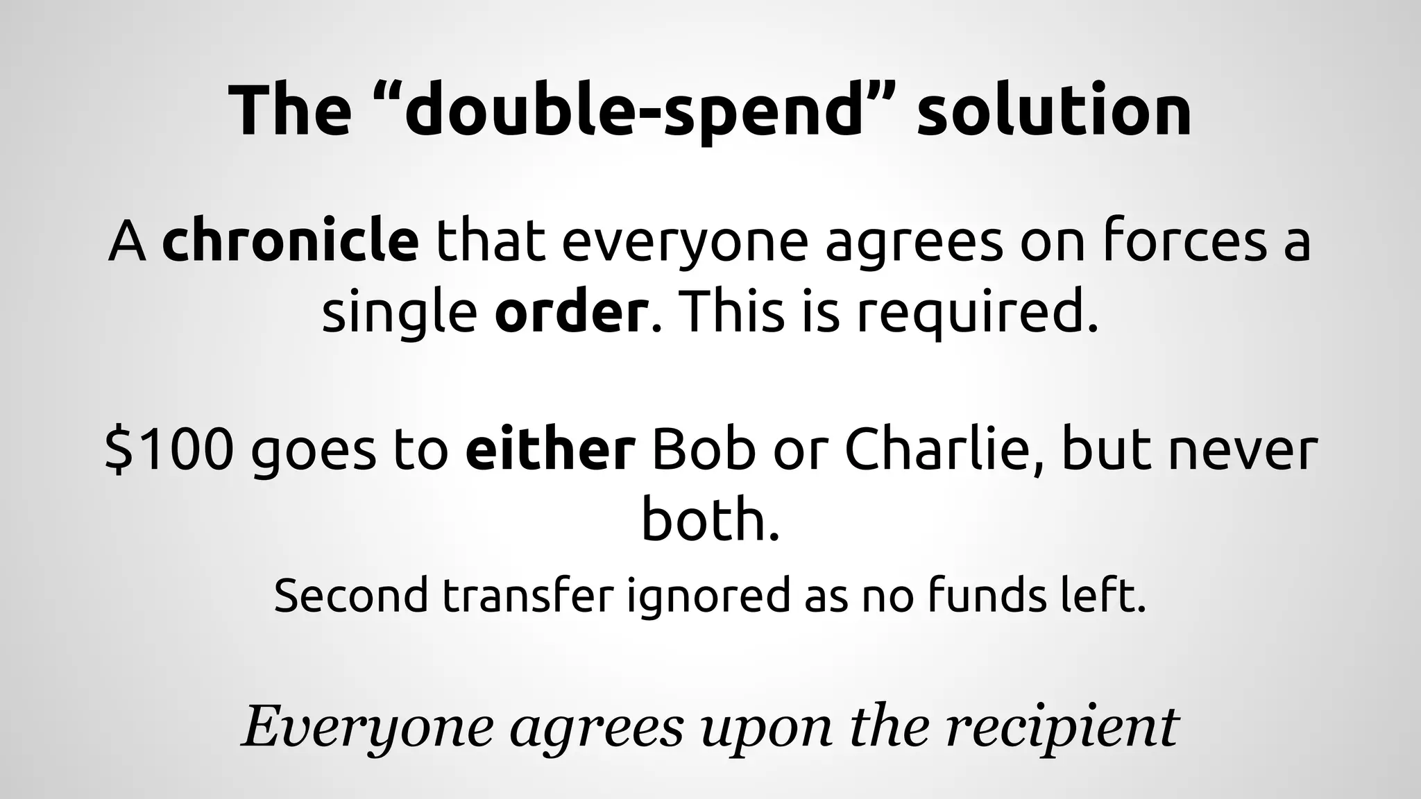 The “double-spend” solution 
A chronicle that everyone agrees on forces a 
single order. This is required. 
$100 goes to either Bob or Charlie, but never 
both. 
Second transfer ignored as no funds left. 
Everyone agrees upon the recipient 
 