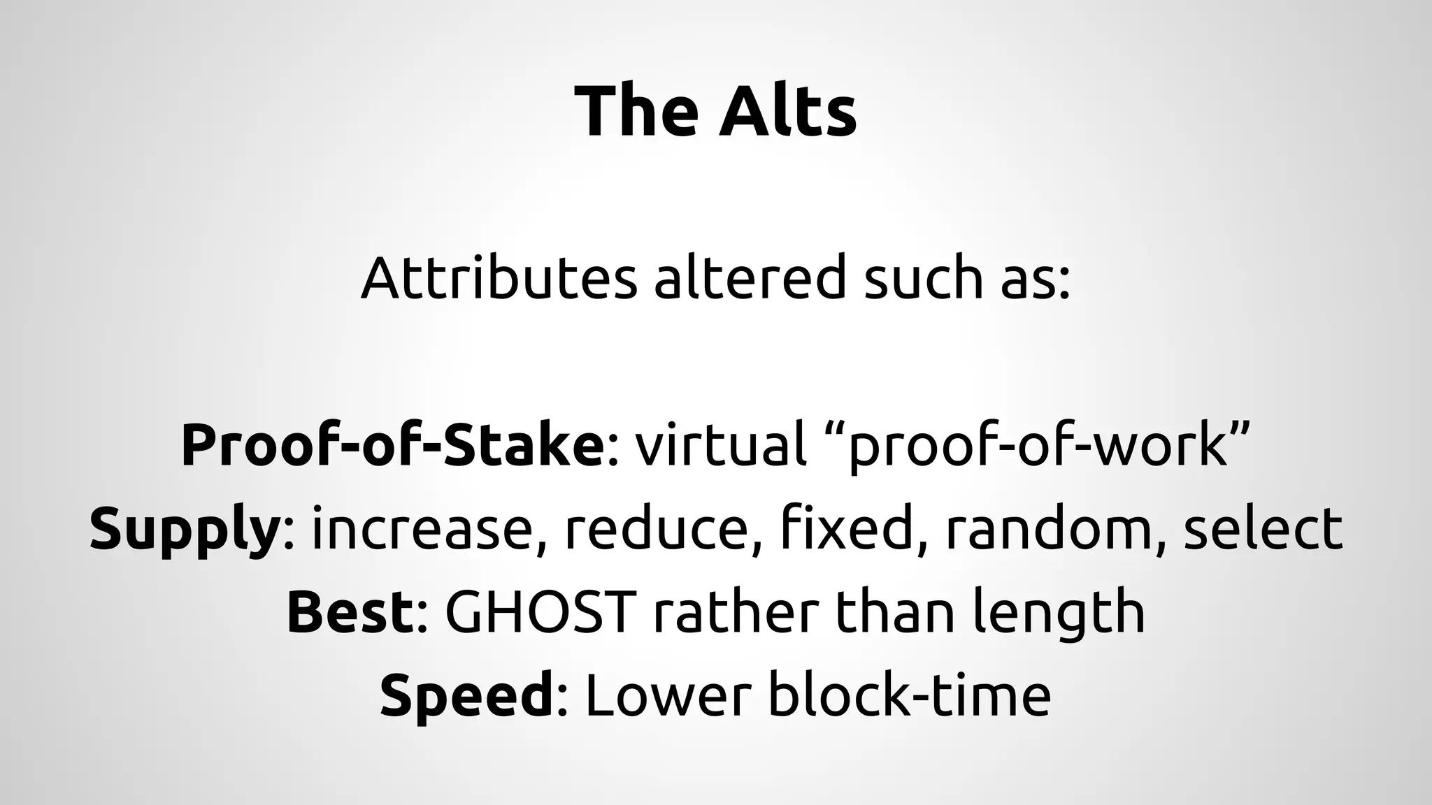 The Alts 
Attributes altered such as: 
Proof-of-Stake: virtual “proof-of-work” 
Supply: increase, reduce, fixed, random, select 
Best: GHOST rather than length 
Speed: Lower block-time 
 