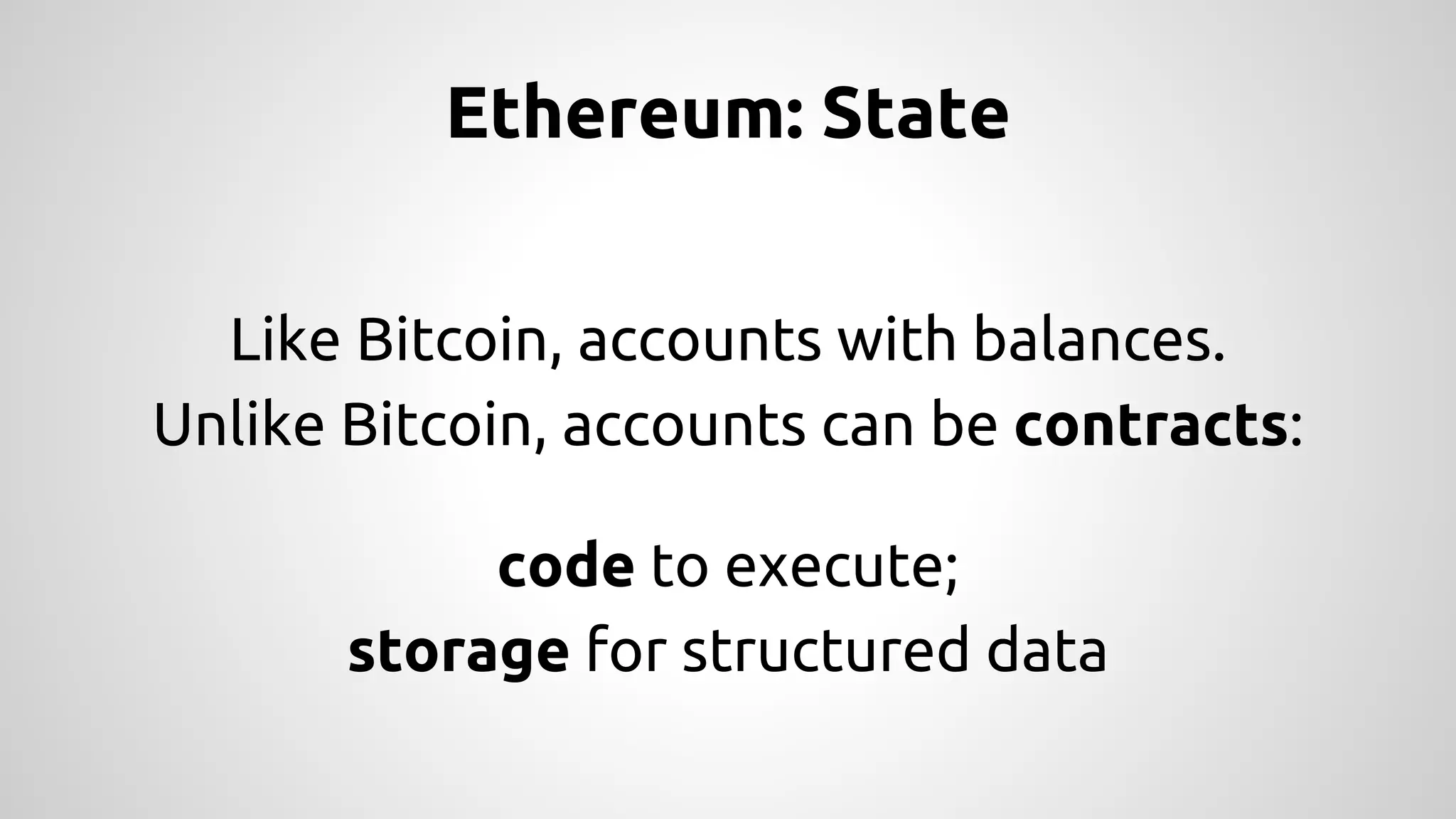 Ethereum: State 
Like Bitcoin, accounts with balances. 
Unlike Bitcoin, accounts can be contracts: 
code to execute; 
storage for structured data 
 