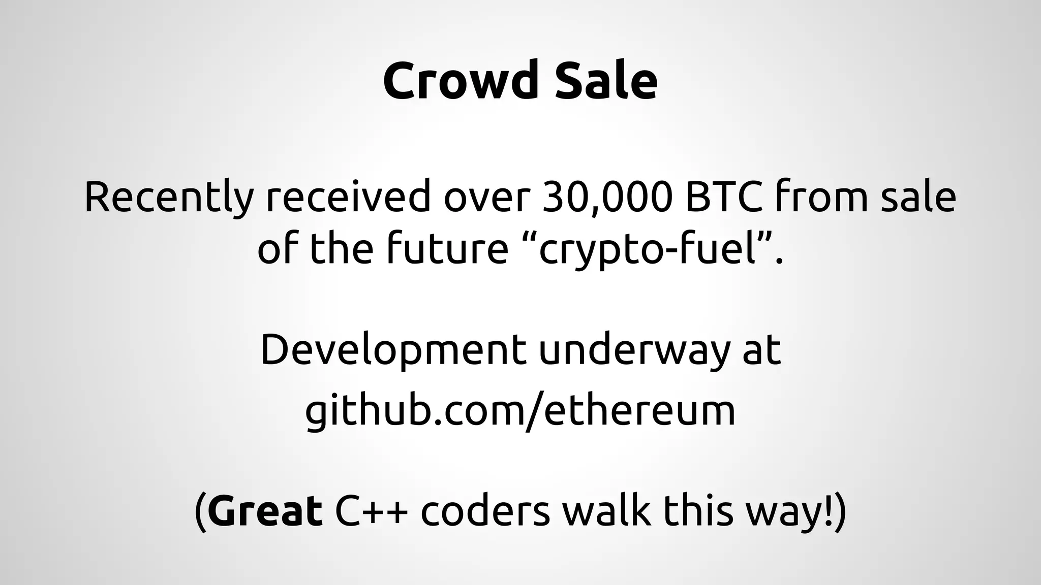 Crowd Sale 
Recently received over 30,000 BTC from sale 
of the future “crypto-fuel”. 
Development underway at 
github.com/ethereum 
(Great C++ coders walk this way!) 
 