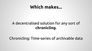 Which makes... 
A decentralised solution for any sort of 
chronicling. 
Chronicling: Time-series of archivable data 
 