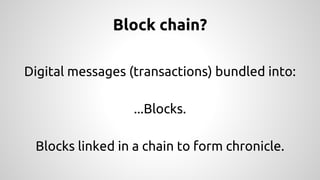 Block chain? 
Digital messages (transactions) bundled into: 
...Blocks. 
Blocks linked in a chain to form chronicle. 
 