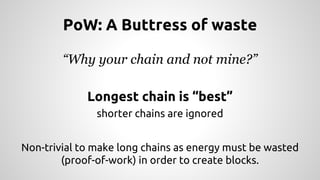 PoW: A Buttress of waste 
“Why your chain and not mine?” 
Longest chain is “best” 
shorter chains are ignored 
Non-trivial to make long chains as energy must be wasted 
(proof-of-work) in order to create blocks. 
 