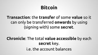 Bitcoin 
Transaction: the transfer of some value so it 
can only be transferred onwards by using 
(signing with) some secret. 
Chronicle: The total value accessible by each 
secret key. 
i.e. the account balances 
 