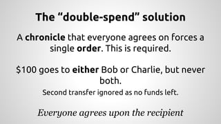 The “double-spend” solution 
A chronicle that everyone agrees on forces a 
single order. This is required. 
$100 goes to either Bob or Charlie, but never 
both. 
Second transfer ignored as no funds left. 
Everyone agrees upon the recipient 
 