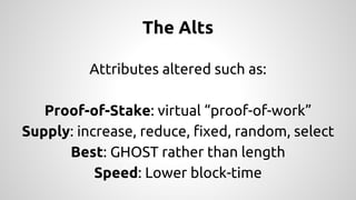 The Alts 
Attributes altered such as: 
Proof-of-Stake: virtual “proof-of-work” 
Supply: increase, reduce, fixed, random, select 
Best: GHOST rather than length 
Speed: Lower block-time 
 