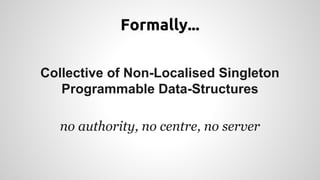Formally... 
Collective of Non-Localised Singleton 
Programmable Data-Structures 
no authority, no centre, no server 
 