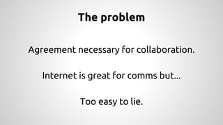 The problem 
Agreement necessary for collaboration. 
Internet is great for comms but... 
Too easy to lie. 
 