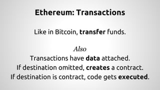 Ethereum: Transactions 
Like in Bitcoin, transfer funds. 
Also 
Transactions have data attached. 
If destination omitted, creates a contract. 
If destination is contract, code gets executed. 
 