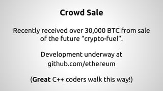 Crowd Sale 
Recently received over 30,000 BTC from sale 
of the future “crypto-fuel”. 
Development underway at 
github.com/ethereum 
(Great C++ coders walk this way!) 
 