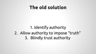 The old solution 
1. Identify authority 
2. Allow authority to impose “truth” 
3. Blindly trust authority 
 