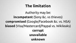 The limitation 
Authority may be: 
incompetent (Sony &c. vs thieves) 
compromised (Google/Facebook &c. vs. NSA) 
biased (Visa/Mastercard/Paypal vs. Wikileaks) 
corrupt 
unavailable 
unknown 
 