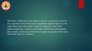 Well then, I shall say, if you agree so far, be so good as to answer
me a question: Do not the same magnitudes appear larger to your
sight when near, and smaller when at a distance? They will
acknowledge that. And the same holds of thickness and number;
also sounds, which are in themselves equal, are greater when near,
and lesser when at a distance.
 