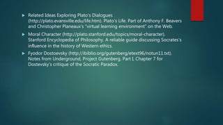  Related Ideas Exploring Plato’s Dialogues
(http://plato.evansville.edu/life.htm). Plato’s Life. Part of Anthony F. Beavers
and Christopher Planeaux’s “virtual learning environment” on the Web.
 Moral Character (http://plato.stanford.edu/topics/moral-character).
Stanford Encyclopedia of Philosophy. A reliable guide discussing Socrates’s
inﬂuence in the history of Western ethics.
 Fyodor Dostoevsky (http://ibiblio.org/gutenberg/etext96/notun11.txt).
Notes from Underground, Project Gutenberg. Part I, Chapter 7 for
Dostevsky’s critique of the Socratic Paradox.
 