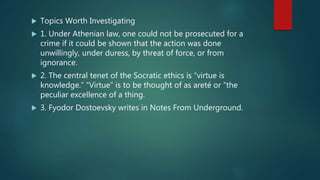  Topics Worth Investigating
 1. Under Athenian law, one could not be prosecuted for a
crime if it could be shown that the action was done
unwillingly, under duress, by threat of force, or from
ignorance.
 2. The central tenet of the Socratic ethics is “virtue is
knowledge.” “Virtue” is to be thought of as areté or “the
peculiar excellence of a thing.
 3. Fyodor Dostoevsky writes in Notes From Underground.
 
