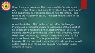 Upon Socrates’s execution, Plato continued the Socratic quest.
After years of travel and study to Egypt and Italy, during which
time purportedly he was kidnapped and held for ransom, Plato
founded the Academy in 385 BC—the best-known school in the
classical world .
About the Author... Plato in the second half of his dialogue
Protagoras1 investigates Socrates’s explanation of that aspect of
his philosophy often termed “the Socratic Paradox.” Socrates
believed that we all seek what we think is most genuinely in our
own interest. (Obviously, short-term pleasure or success is often
not in our best interest. The long-term effect on the soul is,
however.) On the one hand, if we act with knowledge, then we will
obtain what is good for our soul because “knowledge” implies
certainty in results.
 