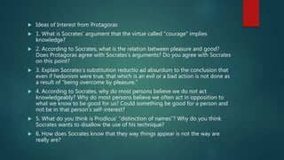  Ideas of Interest from Protagoras
 1. What is Socrates’ argument that the virtue called “courage” implies
knowledge?
 2. According to Socrates, what is the relation between pleasure and good?
Does Protagoras agree with Socrates’s arguments? Do you agree with Socrates
on this point?
 3. Explain Socrates’s substitution reductio ad absurdum to the conclusion that
even if hedonism were true, that which is an evil or a bad action is not done as
a result of “being overcome by pleasure.”
 4. According to Socrates, why do most persons believe we do not act
knowledgeably? Why do most persons believe we often act in opposition to
what we know to be good for us? Could something be good for a person and
not be in that person’s self-interest?
 5. What do you think is Prodicus’ “distinction of names”? Why do you think
Socrates wants to disallow the use of his technique?
 6. How does Socrates know that they way things appear is not the way are
really are?
 