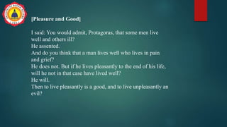 [Pleasure and Good]
I said: You would admit, Protagoras, that some men live
well and others ill?
He assented.
And do you think that a man lives well who lives in pain
and grief?
He does not. But if he lives pleasantly to the end of his life,
will he not in that case have lived well?
He will.
Then to live pleasantly is a good, and to live unpleasantly an
evil?
 