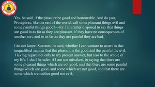 Yes, he said, if the pleasure be good and honourable. And do you,
Protagoras, like the rest of the world, call some pleasant things evil and
some painful things good?—for I am rather disposed to say that things
are good in as far as they are pleasant, if they have no consequences of
another sort, and in as far as they are painful they are bad.
I do not know, Socrates, he said, whether I can venture to assert in that
unqualified manner that the pleasant is the good and the painful the evil.
Having regard not only to my present answer, but also to the whole of
my life, I shall be safer, if I am not mistaken, in saying that there are
some pleasant things which are not good, and that there are some painful
things which are good, and some which are not good, and that there are
some which are neither good nor evil.
 