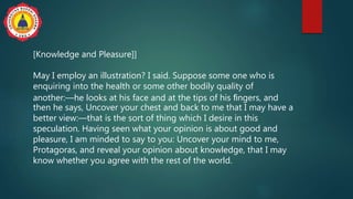 [Knowledge and Pleasure]]
May I employ an illustration? I said. Suppose some one who is
enquiring into the health or some other bodily quality of
another:—he looks at his face and at the tips of his ﬁngers, and
then he says, Uncover your chest and back to me that I may have a
better view:—that is the sort of thing which I desire in this
speculation. Having seen what your opinion is about good and
pleasure, I am minded to say to you: Uncover your mind to me,
Protagoras, and reveal your opinion about knowledge, that I may
know whether you agree with the rest of the world.
 