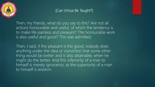 [Can Virtue Be Taught?]
Then, my friends, what do you say to this? Are not all
actions honourable and useful, of which the tendency is
to make life painless and pleasant? The honourable work
is also useful and good? This was admitted.
Then, I said, if the pleasant is the good, nobody does
anything under the idea or conviction that some other
thing would be better and is also attainable, when he
might do the better. And this inferiority of a man to
himself is merely ignorance, as the superiority of a man
to himself is wisdom.
 