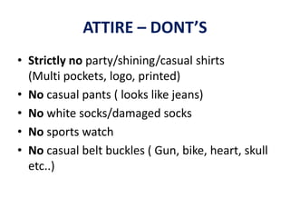 ATTIRE – DONT’S
• Strictly no party/shining/casual shirts
(Multi pockets, logo, printed)
• No casual pants ( looks like jeans)
• No white socks/damaged socks
• No sports watch
• No casual belt buckles ( Gun, bike, heart, skull
etc..)
 