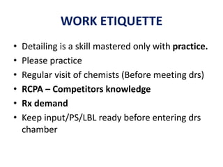 WORK ETIQUETTE
• Detailing is a skill mastered only with practice.
• Please practice
• Regular visit of chemists (Before meeting drs)
• RCPA – Competitors knowledge
• Rx demand
• Keep input/PS/LBL ready before entering drs
chamber
 