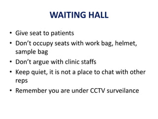 WAITING HALL
• Give seat to patients
• Don’t occupy seats with work bag, helmet,
sample bag
• Don’t argue with clinic staffs
• Keep quiet, it is not a place to chat with other
reps
• Remember you are under CCTV surveilance
 